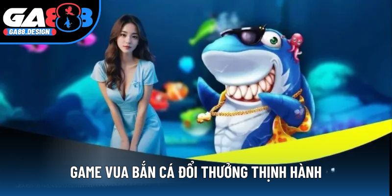 Game vua bắn cá đổi thưởng thịnh hành